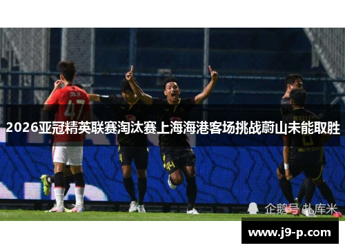 2026亚冠精英联赛淘汰赛上海海港客场挑战蔚山未能取胜 2026亚冠精英联赛淘汰赛上海海港客场挑战蔚山未能取胜