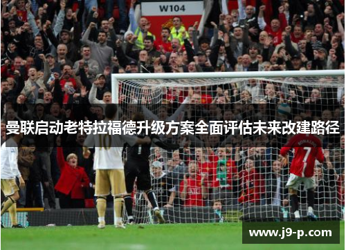 曼联启动老特拉福德升级方案全面评估未来改建路径