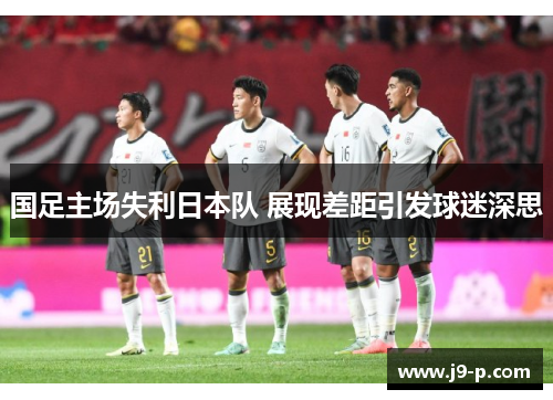 国足主场失利日本队 展现差距引发球迷深思