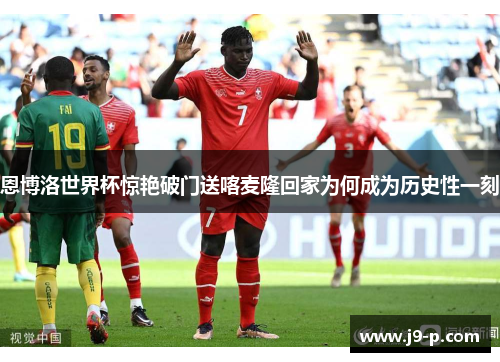 恩博洛世界杯惊艳破门送喀麦隆回家为何成为历史性一刻
