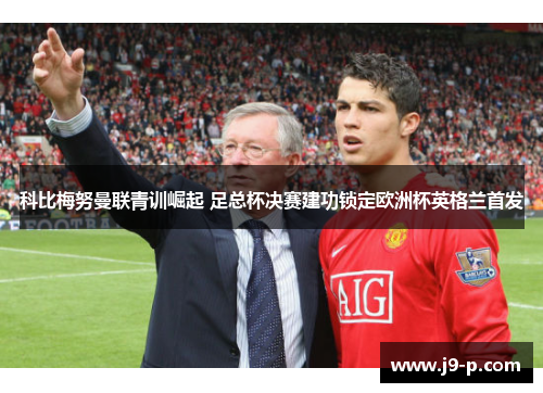 科比梅努曼联青训崛起 足总杯决赛建功锁定欧洲杯英格兰首发