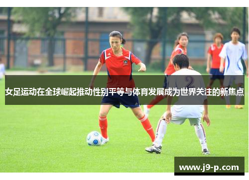 女足运动在全球崛起推动性别平等与体育发展成为世界关注的新焦点