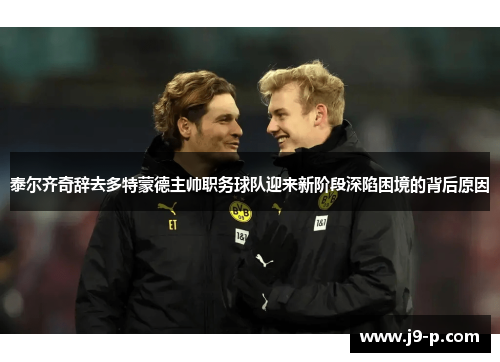 泰尔齐奇辞去多特蒙德主帅职务球队迎来新阶段深陷困境的背后原因