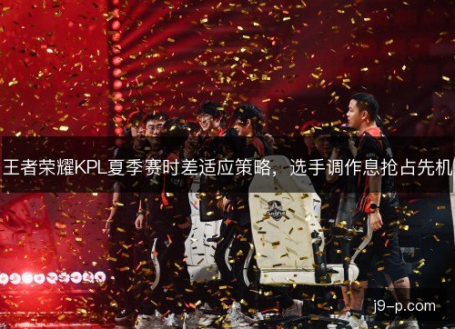 王者荣耀KPL夏季赛时差适应策略，选手调作息抢占先机